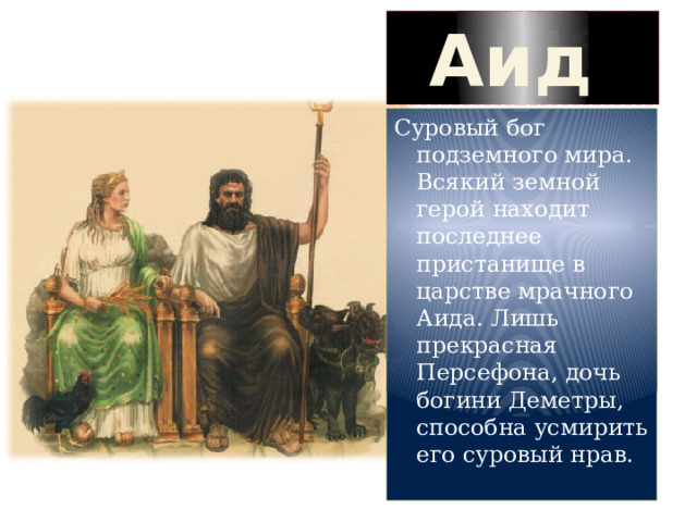 Аид Суровый бог подземного мира. Всякий земной герой находит последнее пристанище в царстве мрачного Аида. Лишь прекрасная Персефона, дочь богини Деметры, способна усмирить его суровый нрав. 