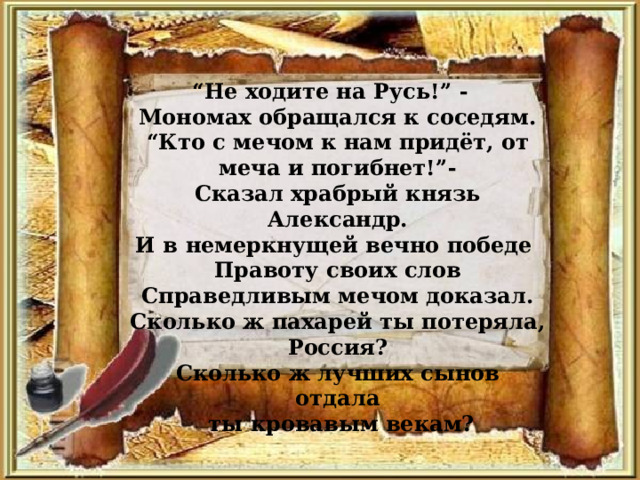 “ Не ходите на Русь!” - Мономах обращался к соседям. “ Кто с мечом к нам придёт, от меча и погибнет!”- Сказал храбрый князь Александр. И в немеркнущей вечно победе Правоту своих слов Справедливым мечом доказал. Сколько ж пахарей ты потеряла, Россия? Сколько ж лучших сынов отдала  ты кровавым векам? 