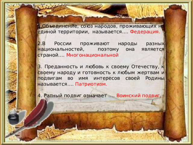 1.Объединение, союз народов, проживающих на единой территории, называется…. Федерация. 2.В России проживают народы разных национальностей, поэтому она является страной…. Многонациональной 3. Преданность и любовь к своему Отечеству, к своему народу и готовность к любым жертвам и подвигам во имя интересов своей Родины называется…. Патриотизм. 4. Ратный подвиг означает …. Воинский подвиг. 