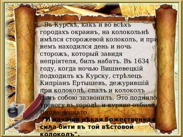  Въ Курскѣ, какъ и во всѣхъ городахъ окраинъ, на колокольнѣ имѣлся сторожевой колоколъ, и при немъ находился день и ночь сторожъ, который завидя непр i ятеля, билъ набатъ. Въ 1634 году, когда ночью Вишневецк i й подходилъ къ Курску, стрѣлецъ Кипр i анъ Ертышевъ, дежуривш i й при колоколѣ, спалъ и колоколъ самъ собою зазвонилъ. Это подняло тревогу въ городѣ, и куряне отбили Вишневецкаго.  