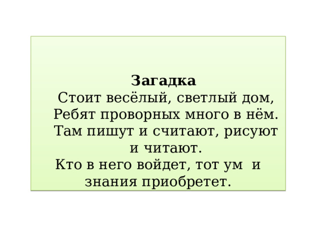 Загадка Стоит весёлый, светлый дом,  Ребят проворных много в нём.  Там пишут и считают, рисуют и читают. Кто в него войдет, тот ум и знания приобретет. 