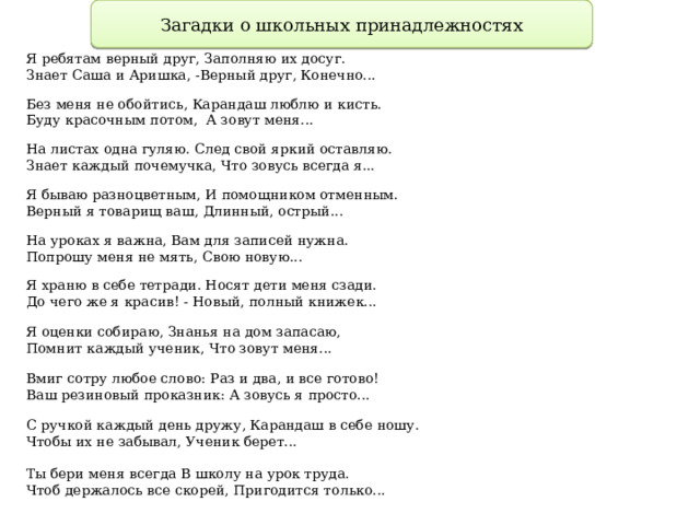 Загадки о школьных принадлежностях Я ребятам верный друг, Заполняю их досуг. Знает Саша и Аришка, -Верный друг, Конечно... Без меня не обойтись, Карандаш люблю и кисть. Буду красочным потом, А зовут меня... На листах одна гуляю. След свой яркий оставляю. Знает каждый почемучка, Что зовусь всегда я... Я бываю разноцветным, И помощником отменным. Верный я товарищ ваш, Длинный, острый... На уроках я важна, Вам для записей нужна. Попрошу меня не мять, Свою новую... Я храню в себе тетради. Носят дети меня сзади. До чего же я красив! - Новый, полный книжек... Я оценки собираю, Знанья на дом запасаю, Помнит каждый ученик, Что зовут меня... Вмиг сотру любое слово: Раз и два, и все готово! Ваш резиновый проказник: А зовусь я просто... С ручкой каждый день дружу, Карандаш в себе ношу. Чтобы их не забывал, Ученик берет... Ты бери меня всегда В школу на урок труда. Чтоб держалось все скорей, Пригодится только... 