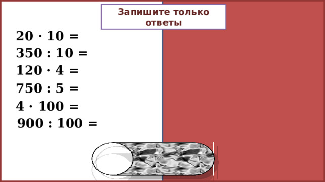 Запишите только ответы 20 · 10 = 200 350 : 10 = 35 120 · 4 = 480 750 : 5 = 150 4 · 100 = 400 900 : 100 = 9 