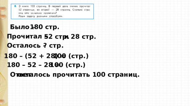 Было – 180 стр. Прочитал –  52 стр. и 28 стр. Осталось –  ? стр. 180 – (52 + 28) = 100 (стр. ) 180 – 52 – 28 = 100 (стр. ) Ответ: осталось прочитать 100 страниц. 