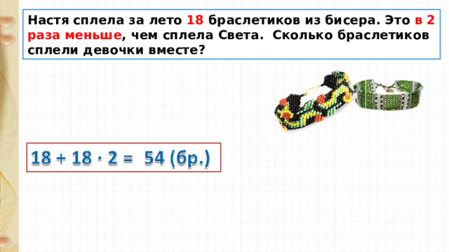 Настя сплела за лето 18 браслетиков из бисера. Это в 2 раза меньше , чем сплела Света. Сколько браслетиков сплели девочки вместе? 