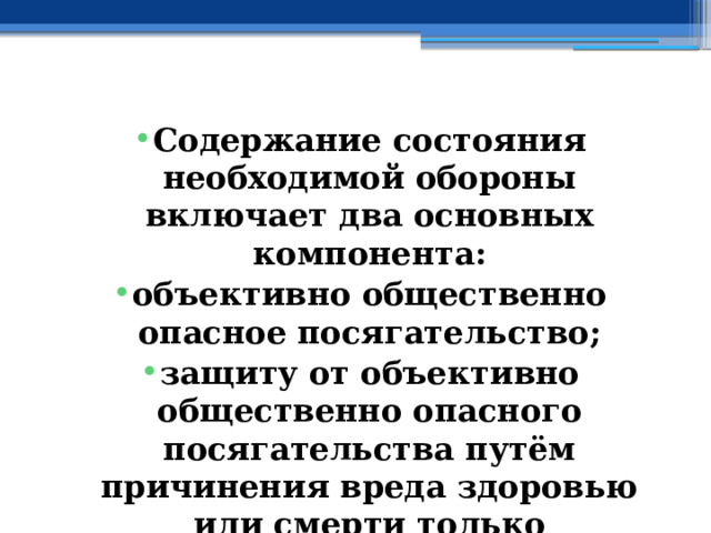 Содержание состояния необходимой обороны включает два основных компонента: объективно общественно опасное посягательство; защиту от объективно общественно опасного посягательства путём причинения вреда здоровью или смерти только посягающего. 