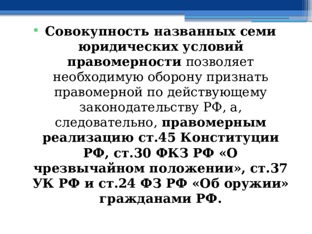 Совокупность названных семи юридических условий правомерности позволяет необходимую оборону признать правомерной по действующему законодательству РФ, а, следовательно, правомерным реализацию ст.45 Конституции РФ, ст.30 ФКЗ РФ «О чрезвычайном положении», ст.37 УК РФ и ст.24 ФЗ РФ «Об оружии» гражданами РФ. 