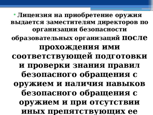 Лицензия на приобретение оружия выдается заместителям директоров по организации безопасности образовательных организаций после прохождения ими соответствующей подготовки и проверки знания правил безопасного обращения с оружием и наличия навыков безопасного обращения с оружием и при отсутствии иных препятствующих ее получению оснований 