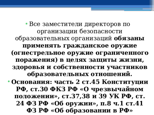 Все заместители директоров по организации безопасности образовательных организаций обязаны применять гражданское оружие (огнестрельное оружие ограниченного поражения) в целях защиты жизни, здоровья и собственности участников образовательных отношений. Основания: часть 2 ст.45 Конституции РФ, ст.30 ФКЗ РФ «О чрезвычайном положении», ст.37,38 и 39 УК РФ, ст. 24 ФЗ РФ «Об оружии», п.8 ч.1 ст.41 ФЗ РФ «Об образовании в РФ» 