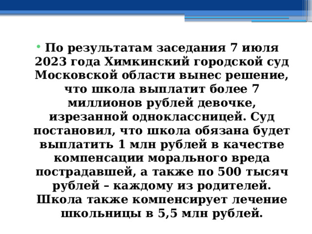 По результатам заседания 7 июля 2023 года Химкинский городской суд Московской области вынес решение, что школа выплатит более 7 миллионов рублей девочке, изрезанной одноклассницей. Суд постановил, что школа обязана будет выплатить 1 млн рублей в качестве компенсации морального вреда пострадавшей, а также по 500 тысяч рублей – каждому из родителей. Школа также компенсирует лечение школьницы в 5,5 млн рублей. 