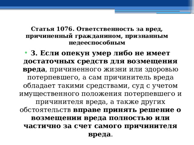 Статья 1076. Ответственность за вред, причиненный гражданином, признанным недееспособным 3. Если опекун умер либо не имеет достаточных средств для возмещения вреда , причиненного жизни или здоровью потерпевшего, а сам причинитель вреда обладает такими средствами, суд с учетом имущественного положения потерпевшего и причинителя вреда, а также других обстоятельств вправе принять решение о возмещении вреда полностью или частично за счет самого причинителя вреда . 