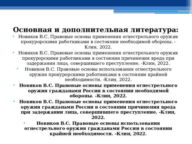 Основная и дополнительная литература: Новиков В.С. Правовые основы применения огнестрельного оружия прокурорскими работниками в состоянии необходимой обороны. -Клин, 2022. Новиков В.С. Правовые основы применения огнестрельного оружия прокурорскими работниками в состоянии причинения вреда при задержании лица, совершившего преступление. -Клин, 2022. Новиков В.С. Правовые основы использования огнестрельного оружия прокурорскими работниками в состоянии крайней необходимости. -Клин, 2022. Новиков В.С. Правовые основы применения огнестрельного оружия гражданами России в состоянии необходимой обороны. -Клин, 2022. Новиков В.С. Правовые основы применения огнестрельного оружия гражданами России в состоянии причинения вреда при задержании лица, совершившего преступление. -Клин, 2022. Новиков В.С. Правовые основы использования огнестрельного оружия гражданами России в состоянии крайней необходимости. -Клин, 2022. 