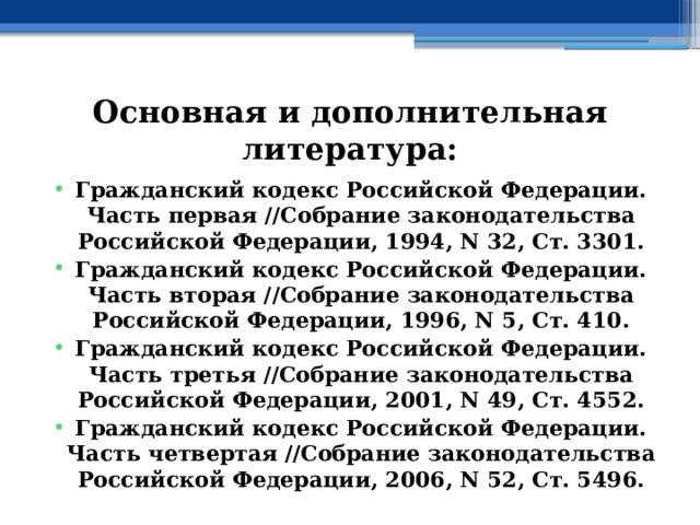 Основная и дополнительная литература: Гражданский кодекс Российской Федерации. Часть первая //Собрание законодательства Российской Федерации, 1994, N 32, Ст. 3301. Гражданский кодекс Российской Федерации. Часть вторая //Собрание законодательства Российской Федерации, 1996, N 5, Ст. 410. Гражданский кодекс Российской Федерации. Часть третья //Собрание законодательства Российской Федерации, 2001, N 49, Ст. 4552. Гражданский кодекс Российской Федерации. Часть четвертая //Собрание законодательства Российской Федерации, 2006, N 52, Ст. 5496. 