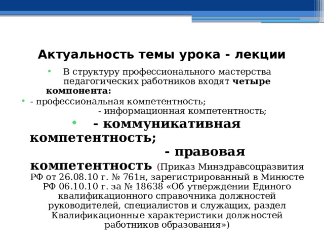  Актуальность темы урока - лекции В структуру профессионального мастерства педагогических работников входят четыре компонента:  - профессиональная компетентность; - информационная компетентность; - коммуникативная компетентность; - правовая компетентность  ( Приказ Минздравсоцразвития РФ от 26.08.10 г. № 761н, зарегистрированный в Минюсте РФ 06.10.10 г. за № 18638 «Об утверждении Единого квалификационного справочника должностей руководителей, специалистов и служащих, раздел Квалификационные характеристики должностей работников образования») 