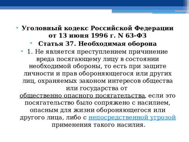 Уголовный кодекс Российской Федерации от 13 июня 1996 г. N 63-ФЗ Статья 37. Необходимая оборона 1. Не является преступлением причинение вреда посягающему лицу в состоянии необходимой обороны, то есть при защите личности и прав обороняющегося или других лиц, охраняемых законом интересов общества или государства от  общественно опасного посягательства , если это посягательство было сопряжено с насилием, опасным для жизни обороняющегося или другого лица, либо с  непосредственной угрозой  применения такого насилия. 