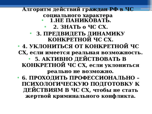 Алгоритм действий граждан РФ в ЧС социального характера 1.НЕ ПАНИКОВАТЬ. 2. ЗНАТЬ о ЧС СХ. 3. ПРЕДВИДЕТЬ ДИНАМИКУ КОНКРЕТНОЙ ЧС СХ. 4. УКЛОНИТЬСЯ ОТ КОНКРЕТНОЙ ЧС СХ, если имеется реальная возможность. 5. АКТИВНО ДЕЙСТВОВАТЬ В КОНКРЕТНОЙ ЧС СХ, если уклониться реально не возможно. 6. ПРОХОДИТЬ ПРОФЕССИОНАЛЬНО – ПСИХОЛОГИЧЕСКУЮ ПОДГОТОВКУ К ДЕЙСТВИЯМ В ЧС СХ, чтобы не стать жертвой криминального конфликта. 