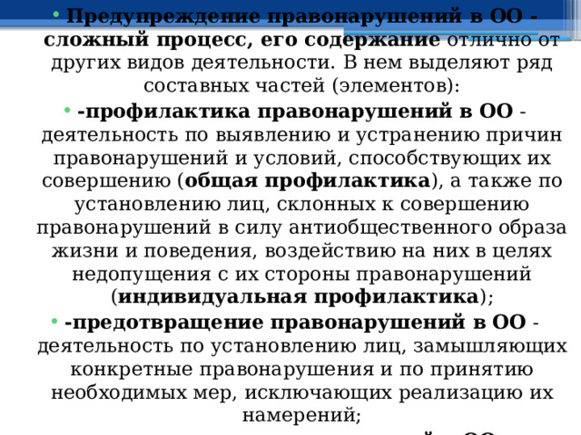 Предупреждение правонарушений в ОО - сложный процесс, его содержание отлично от других видов деятельности. В нем выделяют ряд составных частей (элементов): -профилактика правонарушений в ОО - деятельность по выявлению и устранению причин правонарушений и условий, способствующих их совершению ( общая профилактика ), а также по установлению лиц, склонных к совершению правонарушений в силу антиобщественного образа жизни и поведения, воздействию на них в целях недопущения с их стороны правонарушений ( индивидуальная профилактика ); -предотвращение правонарушений в ОО - деятельность по установлению лиц, замышляющих конкретные правонарушения и по принятию необходимых мер, исключающих реализацию их намерений; -пресечение правонарушений в ОО - деятельность по выявлению готовящих совершение правонарушений и покушающихся на них, и по принятию необходимых мер в целях прекращения их противоправных действий. 