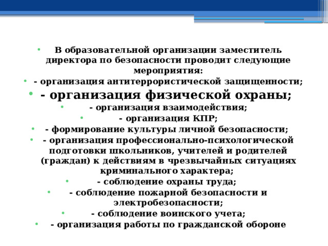 В образовательной организации заместитель директора по безопасности проводит следующие мероприятия: - организация антитеррористической защищенности; - организация физической охраны; - организация взаимодействия; - организация КПР; - формирование культуры личной безопасности; - организация профессионально-психологической подготовки школьников, учителей и родителей (граждан) к действиям в чрезвычайных ситуациях криминального характера; - соблюдение охраны труда; - соблюдение пожарной безопасности и электробезопасности; - соблюдение воинского учета; - организация работы по гражданской обороне 