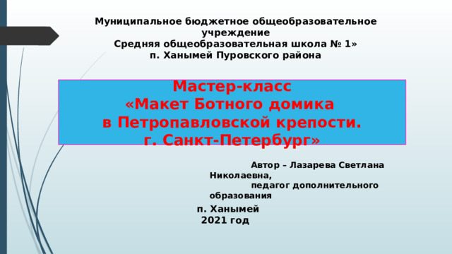 Муниципальное бюджетное общеобразовательное учреждение Средняя общеобразовательная школа № 1» п. Ханымей Пуровского района Мастер-класс «Макет Ботного домика  в Петропавловской крепости.  г. Санкт-Петербург»  Автор – Лазарева Светлана Николаевна,  педагог дополнительного образования  п. Ханымей 2021 год  