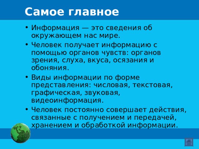 Самое главное Информация — это сведения об окружающем нас мире. Человек получает информацию с помощью органов чувств: органов зрения, слуха, вкуса, осязания и обоняния. Виды информации по форме представления: числовая, текстовая, графическая, звуковая, видеоинформация. Человек постоянно совершает действия, связанные с получением и передачей, хранением и обработкой информации.  