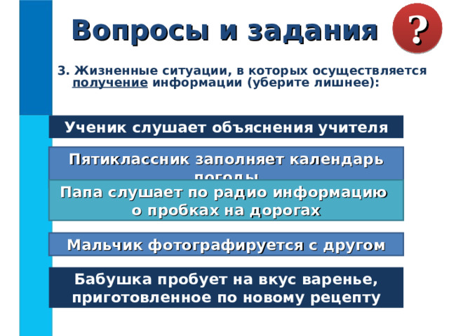 Вопросы и задания ? 3. Жизненные ситуации, в которых осуществляется получение информации (уберите лишнее): Ученик слушает объяснения учителя Пятиклассник заполняет календарь погоды Папа слушает по радио информацию  о пробках на дорогах Мальчик фотографируется с другом Бабушка пробует на вкус варенье, приготовленное по новому рецепту 