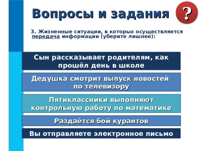 Вопросы и задания ?  3. Жизненные ситуации, в которых осуществляется передача информации (уберите лишнее):  Сын рассказывает родителям, как прошёл день в школе Дедушка смотрит выпуск новостей  по телевизору Пятиклассники выполняют контрольную работу по математике Раздаётся бой курантов Вы отправляете электронное письмо 