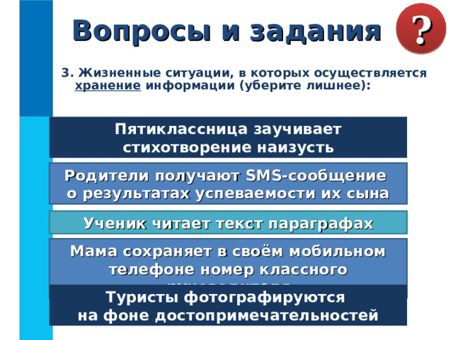 Вопросы и задания ? 3. Жизненные ситуации, в которых осуществляется хранение информации (уберите лишнее):  Пятиклассница заучивает стихотворение наизусть Родители получают SMS-сообщение  о результатах успеваемости их сына Ученик читает текст параграфах Мама сохраняет в своём мобильном телефоне номер классного руководителя Туристы фотографируются  на фоне достопримечательностей 