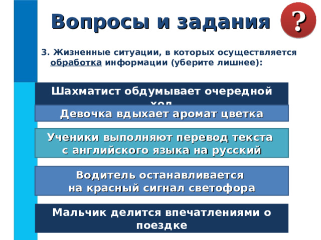 Вопросы и задания ? 3. Жизненные ситуации, в которых осуществляется обработка информации (уберите лишнее):  Шахматист обдумывает очередной ход Девочка вдыхает аромат цветка Ученики выполняют перевод текста  с английского языка на русский Водитель останавливается  на красный сигнал светофора Мальчик делится впечатлениями о поездке 