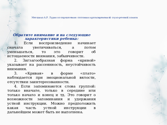 Методика А.Р. Лурия по определению состояния кратковременной слухо-речевой памяти   Обратите внимание и на следующие характеристики ребенка: 1. Если воспроизведение начинает сначала увеличиваться, а потом уменьшаться, то это говорит об истощаемости внимания, забывчивости. 2. Зигзагообразная форма «кривой» указывает на рассеянность, неустойчивость внимания. 3. «Кривая» в форме «плато» наблюдается при эмоциональной вялости, отсутствии заинтересованности. 4. Если запоминаются слова группой: только вначале, только в середине или только начало и конец и тд. Это говорит о возможности запоминания и удержания устной инструкции. Можно предположить какая часть устной инструкции в дальнейшем может быть не выполнена. 