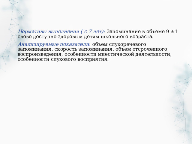 Нормативы выполнения ( с 7 лет): Запоминание в объеме 9 ±1 слово доступно здоровым детям школьного возраста. Анализируемые показатели : объем слухоречевого запоминания, скорость запоминания, объем отсроченного воспроизведения, особенности мнестической деятельности, особенности слухового восприятия. 