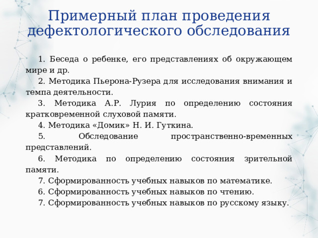 Примерный план проведения дефектологического обследования 1. Беседа о ребенке, его представлениях об окружающем мире и др. 2. Методика Пьерона-Рузера для исследования внимания и темпа деятельности. 3. Методика А.Р. Лурия по определению состояния кратковременной слуховой памяти. 4. Методика «Домик» Н. И. Гуткина. 5. Обследование пространственно-временных представлений. 6. Методика по определению состояния зрительной памяти. 7. Сформированность учебных навыков по математике. 6. Сформированность учебных навыков по чтению. 7. Сформированность учебных навыков по русскому языку. 