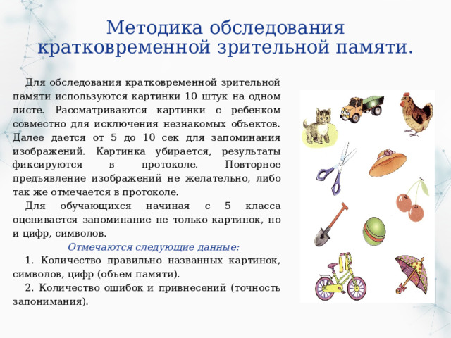 Методика обследования кратковременной зрительной памяти. Для обследования кратковременной зрительной памяти используются картинки 10 штук на одном листе. Рассматриваются картинки с ребенком совместно для исключения незнакомых объектов. Далее дается от 5 до 10 сек для запоминания изображений. Картинка убирается, результаты фиксируются в протоколе. Повторное предъявление изображений не желательно, либо так же отмечается в протоколе.  Для обучающихся начиная с 5 класса оценивается запоминание не только картинок, но и цифр, символов.  Отмечаются следующие данные: 1. Количество правильно названных картинок, символов, цифр (объем памяти). 2. Количество ошибок и привнесений (точность запонимания). 