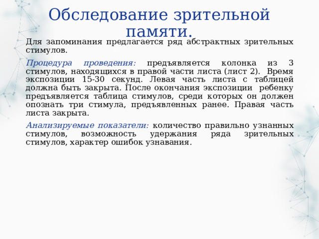 Обследование зрительной памяти. Для запоминания предлагается ряд абстрактных зрительных стимулов. Процедура проведения: предъявляется колонка из 3 стимулов, находящихся в правой части листа (лист 2). Время экспозиции 15-30 секунд. Левая часть листа с таблицей должна быть закрыта. После окончания экспозиции ребенку предъявляется таблица стимулов, среди которых он должен опознать три стимула, предъявленных ранее. Правая часть листа закрыта. Анализируемые показатели: количество правильно узнанных стимулов, возможность удержания ряда зрительных стимулов, характер ошибок узнавания. 