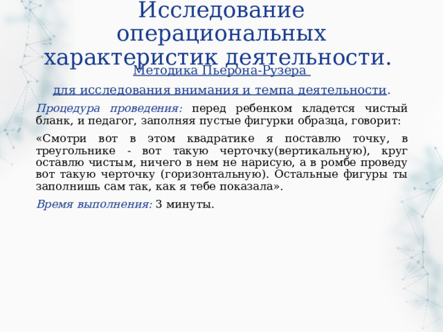 Исследование операциональных характеристик деятельности. Методика Пьерона-Рузера для исследования внимания и темпа деятельности . Процедура проведения: перед ребенком кладется чистый бланк, и педагог, заполняя пустые фигурки образца, говорит: «Смотри вот в этом квадратике я поставлю точку, в треугольнике - вот такую черточку(вертикальную), круг оставлю чистым, ничего в нем не нарисую, а в ромбе проведу вот такую черточку (горизонтальную). Остальные фигуры ты заполнишь сам так, как я тебе показала». Время выполнения: 3 минуты. 