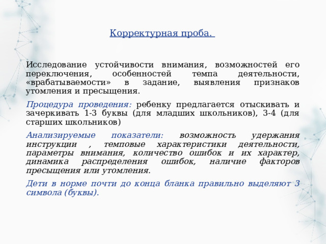 Корректурная проба. Исследование устойчивости внимания, возможностей его переключения, особенностей темпа деятельности, «врабатываемости» в задание, выявления признаков утомления и пресыщения. Процедура проведения: ребенку предлагается отыскивать и зачеркивать 1-3 буквы (для младших школьников), 3-4 (для старших школьников) Анализируемые показатели: возможность удержания инструкции , темповые характеристики деятельности, параметры внимания, количество ошибок и их характер, динамика распределения ошибок, наличие факторов пресыщения или утомления. Дети в норме почти до конца бланка правильно выделяют 3 символа (буквы). 