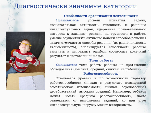 Диагностически значимые категории Особенности организации деятельности Оцениваются: уровень принятия задачи, познавательная активность, готовность к решению интеллектуальных задач, удержание познавательного интереса к заданию, реакция на трудности в работе, умение осуществлять активные поиски способов решения задач; отмечаются способы решения (их рациональность, экономичность); анализируется способность ребенка замечать и исправлять ошибки, соотносить конечный результат с поставленной целью. Темп работы Оценивается темп работы ребенка на протяжении обследования (высокий, средний, снижен, нестабилен). Работоспособность Отмечается уровень и по возможности характер работоспособности (низкая в результате повышенной соматической истощаемости; низкая, обусловленная церебрастенией; высокая; средняя). Например, ребенок может иметь среднюю работоспособность, часто отвлекаться от выполнения заданий, но при этом интеллектуальную нагрузку может выдерживать. 