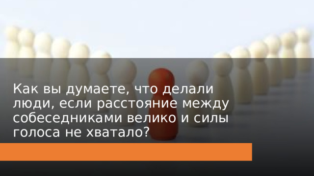 Как вы думаете, что делали люди, если расстояние между собеседниками велико и силы голоса не хватало? 