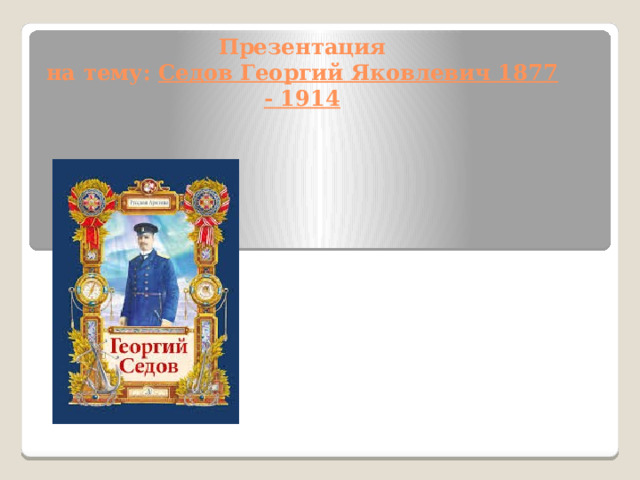 Презентация  на тему: Седов Георгий Яковлевич 1877 - 1914   
