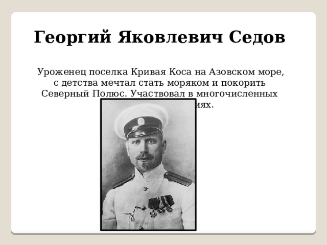 Георгий Яковлевич Седов   Уроженец поселка Кривая Коса на Азовском море, с детства мечтал стать моряком и покорить Северный Полюс. Участвовал в многочисленных научных экспедициях. 