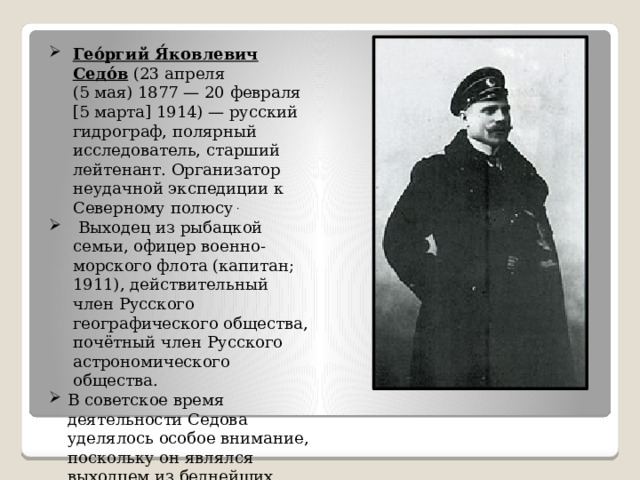 Гео́ргий Я́ковлевич Седо́в (23 апреля (5 мая) 1877 — 20 февраля [5 марта] 1914) — русский гидрограф, полярный исследователь, старший лейтенант. Организатор неудачной экспедиции к Северному полюсу .  Выходец из рыбацкой семьи, офицер военно-морского флота (капитан; 1911), действительный член Русского географического общества, почётный член Русского астрономического общества. В советское время деятельности Седова уделялось особое внимание, поскольку он являлся выходцем из беднейших слоёв народа. 