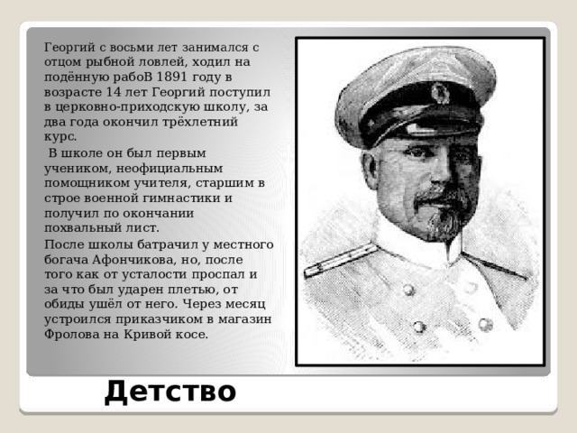 Георгий с восьми лет занимался с отцом рыбной ловлей, ходил на подённую рабоВ 1891 году в возрасте 14 лет Георгий поступил в церковно-приходскую школу, за два года окончил трёхлетний курс.  В школе он был первым учеником, неофициальным помощником учителя, старшим в строе военной гимнастики и получил по окончании похвальный лист. После школы батрачил у местного богача Афончикова, но, после того как от усталости проспал и за что был ударен плетью, от обиды ушёл от него. Через месяц устроился приказчиком в магазин Фролова на Кривой косе. Детство 