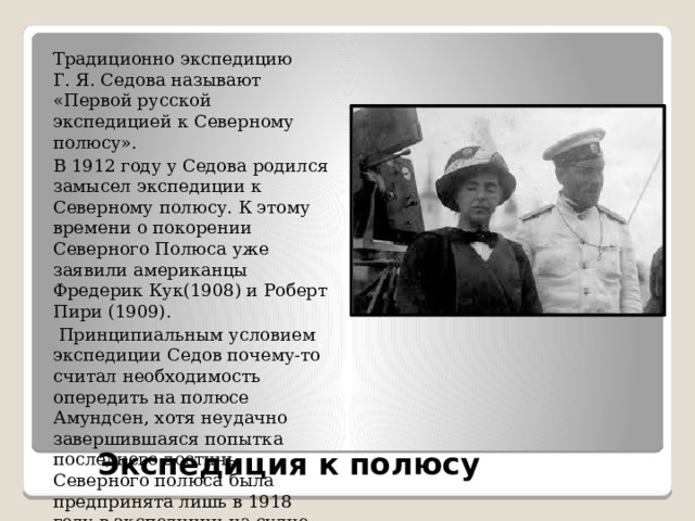 Традиционно экспедицию Г. Я. Седова называют «Первой русской экспедицией к Северному полюсу». В 1912 году у Седова родился замысел экспедиции к Северному полюсу. К этому времени о покорении Северного Полюса уже заявили американцы Фредерик Кук(1908) и Роберт Пири (1909).  Принципиальным условием экспедиции Седов почему-то считал необходимость опередить на полюсе Амундсен, хотя неудачно завершившаяся попытка последнего достичь Северного полюса была предпринята лишь в 1918 году в экспедиции на судне «Мод». Экспедиция к полюсу   