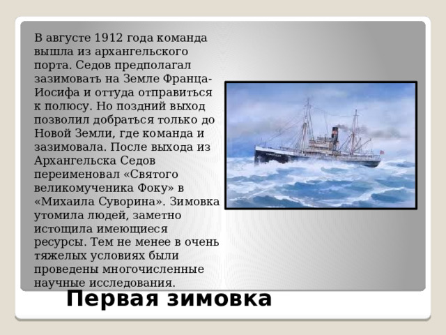 В августе 1912 года команда вышла из архангельского порта. Седов предполагал зазимовать на Земле Франца-Иосифа и оттуда отправиться к полюсу. Но поздний выход позволил добраться только до Новой Земли, где команда и зазимовала. После выхода из Архангельска Седов переименовал «Святого великомученика Фоку» в «Михаила Суворина». Зимовка утомила людей, заметно истощила имеющиеся ресурсы. Тем не менее в очень тяжелых условиях были проведены многочисленные научные исследования. Первая зимовка 