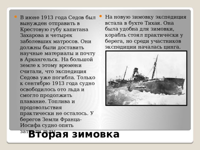 На новую зимовку экспедиция встала в бухте Тихая. Она была удобна для зимовки, корабль стоял практически у берега, но среди участников экспедиции началась цинга. В июне 1913 года Седов был вынужден отправить в Крестовую губу капитана Захарова и четырех заболевших матросов. Они должны были доставить научные материалы и почту в Архангельск. На большой земле к этому времени считали, что экспедиция Седова уже погибла. Только к сентябрю 1913 года судно освободилось ото льда и смогло продолжить плавание. Топлива и продовольствия практически не осталось. У берегов Земли Франца-Иосифа судно опять затерли льды. Вторая зимовка 