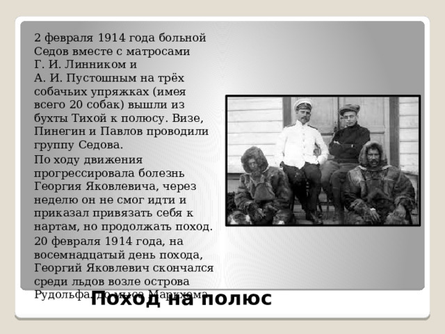 2 февраля 1914 года больной Седов вместе с матросами Г. И. Линником и А. И. Пустошным на трёх собачьих упряжках (имея всего 20 собак) вышли из бухты Тихой к полюсу. Визе, Пинегин и Павлов проводили группу Седова. По ходу движения прогрессировала болезнь Георгия Яковлевича, через неделю он не смог идти и приказал привязать себя к нартам, но продолжать поход. 20 февраля 1914 года, на восемнадцатый день похода, Георгий Яковлевич скончался среди льдов возле острова Рудольфа. до мыса Маркхема. Поход на полюс   