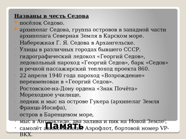 Названы в честь Седова посёлок Седово. архипелаг Седова, группа островов в западной части архипелага Северная Земля в Карском море. Набережная Г. Я. Седова в Архангельске. Улицы в различных городах бывшего СССР. гидрографический ледокол «Георгий Седов», ледокольный пароход «Георгий Седов», барк «Седов» и речной пассажирский теплоход проекта 860. 22 апреля 1940 года пароход «Возрождение» переименован в «Георгий Седов». Ростовское-на-Дону ордена «Знак Почёта» Мореходное училище, ледник и мыс на острове Гукера (архипелаг Земля Франца-Иосифа), остров в Баренцевом море, мыс в Антарктиде, два залива и пик на Новой Земле ] , самолёт авиакомпании Аэрофлот, бортовой номер VP-BKX. Память 