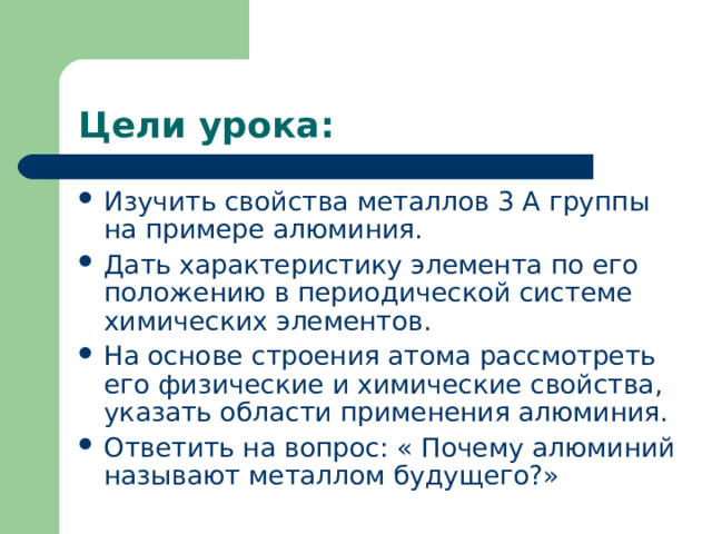 Цели урока: Изучить свойства металлов 3 А группы на примере алюминия. Дать характеристику элемента по его положению в периодической системе химических элементов. На основе строения атома рассмотреть его физические и химические свойства, указать области применения алюминия. Ответить на вопрос: « Почему алюминий называют металлом будущего?» 