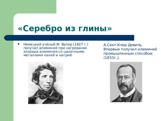 «Серебро из глины» Немецкий учёный Ф. Велер (1827 г.)  получил алюминий при нагревании  хлорида алюминия со щелочными  металлами калий и натрий. А.Сент-Клер Девиль.  Впервые получил алюминий промышленным способом (1855г.). 