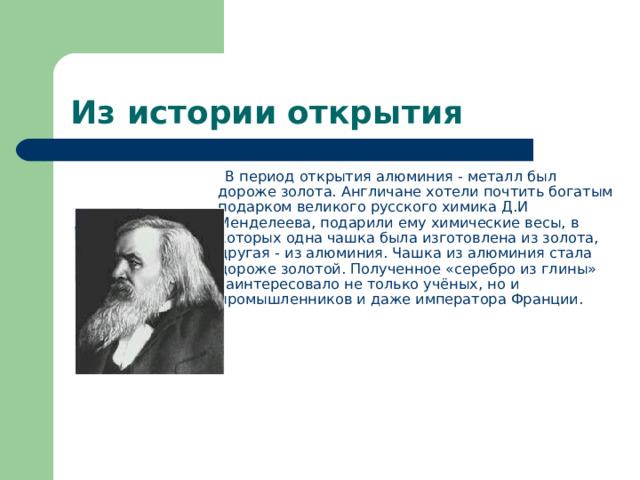 Из истории открытия   В период открытия алюминия - металл был дороже золота. Англичане хотели почтить богатым подарком великого русского химика Д.И Менделеева, подарили ему химические весы, в которых одна чашка была изготовлена из золота, другая - из алюминия. Чашка из алюминия стала дороже золотой. Полученное «серебро из глины» заинтересовало не только учёных, но и промышленников и даже императора Франции.           