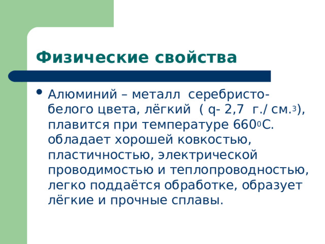 Физические свойства Алюминий – металл серебристо- белого цвета, лёгкий ( q - 2,7 г./ см. 3 ), плавится при температуре 660 0 С. обладает хорошей ковкостью, пластичностью, электрической проводимостью и теплопроводностью, легко поддаётся обработке, образует лёгкие и прочные сплавы.  